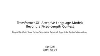 Transformer-XL: Attentive Language Models
Beyond a Fixed-Length Context
San Kim
2019. 08. 23
Zihang Dai, Zhilin Yang, Yiming Yang, Jaime Carbonell, Quoc V. Le, Ruslan Salakhutdinov
 