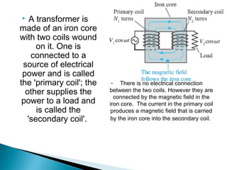   A transformer is
made of an iron core
with two coils wound
     on it. One is
   connected to a
 source of electrical
 power and is called
the 'primary coil'; the       There is no electrical connection
  other supplies the      between the two coils. However they are
                            connected by the magnetic field in the
 power to a load and      iron core.  The current in the primary coil
     is called the         produces a magnetic field that is carried
  'secondary coil'.        by the iron core into the secondary coil.
 