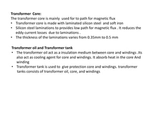 Transformer Core:
The transformer core is mainly used for to path for magnetic flux
• Transformer core is made with laminated silicon steel and soft iron
• Silicon steel laminations to provides low path for magnetic flux . It reduces the
eddy current losses due to laminations .
• The thickness of the laminations varies from 0.35mm to 0.5 mm
Transformer oil and Transformer tank
• The transformer oil act as a insulation medium between core and windings .Its
also act as cooling agent for core and windings. It absorb heat in the core And
winding
• Transformer tank is used to give protection core and windings. transformer
tanks consists of transformer oil, core, and windings
 