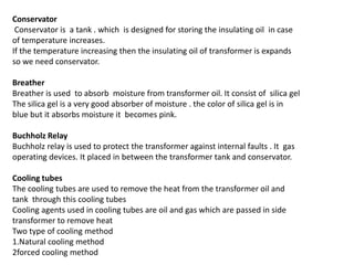 Conservator
Conservator is a tank . which is designed for storing the insulating oil in case
of temperature increases.
If the temperature increasing then the insulating oil of transformer is expands
so we need conservator.
Breather
Breather is used to absorb moisture from transformer oil. It consist of silica gel
The silica gel is a very good absorber of moisture . the color of silica gel is in
blue but it absorbs moisture it becomes pink.
Buchholz Relay
Buchholz relay is used to protect the transformer against internal faults . It gas
operating devices. It placed in between the transformer tank and conservator.
Cooling tubes
The cooling tubes are used to remove the heat from the transformer oil and
tank through this cooling tubes
Cooling agents used in cooling tubes are oil and gas which are passed in side
transformer to remove heat
Two type of cooling method
1.Natural cooling method
2forced cooling method
 