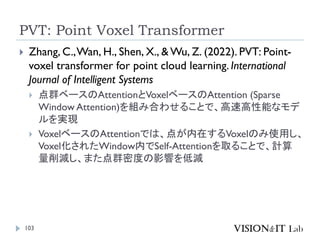 PVT: Point Voxel Transformer
103
 Zhang, C.,Wan, H., Shen, X., & Wu, Z. (2022). PVT: Point-
voxel transformer for point cloud learning. International
Journal of Intelligent Systems
 点群ベースのAttentionとVoxelベースのAttention (Sparse
Window Attention)を組み合わせることで、高速高性能なモデ
ルを実現
 VoxelベースのAttentionでは、点が内在するVoxelのみ使用し、
Voxel化されたWindow内でSelf-Attentionを取ることで、計算
量削減し、また点群密度の影響を低減
 