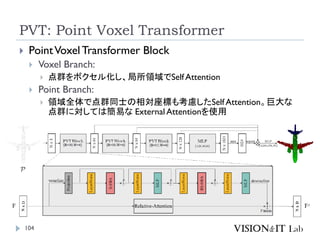 PVT: Point Voxel Transformer
104
 PointVoxelTransformer Block
 Voxel Branch:
 点群をボクセル化し、局所領域でSelf Attention
 Point Branch:
 領域全体で点群同士の相対座標も考慮したSelf Attention。巨大な
点群に対しては簡易な External Attentionを使用
 