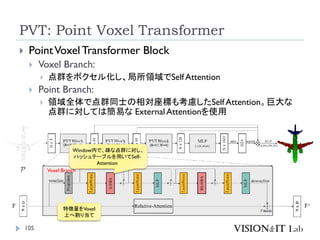 PVT: Point Voxel Transformer
105
 PointVoxelTransformer Block
 Voxel Branch:
 点群をボクセル化し、局所領域でSelf Attention
 Point Branch:
 領域全体で点群同士の相対座標も考慮したSelf Attention。巨大な
点群に対しては簡易な External Attentionを使用
Voxel Branch
Window内で、疎な点群に対し、
ハッシュテーブルを用いてSelf-
Attention
特徴量をVoxel
上へ割り当て
 
