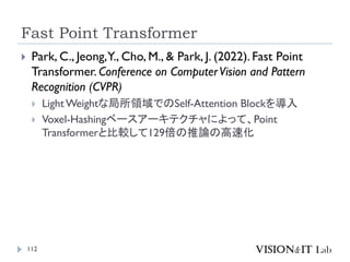 Fast Point Transformer
112
 Park, C., Jeong,Y., Cho, M., & Park, J. (2022). Fast Point
Transformer. Conference on ComputerVision and Pattern
Recognition (CVPR)
 LightWeightな局所領域でのSelf-Attention Blockを導入
 Voxel-Hashingベースアーキテクチャによって、Point
Transformerと比較して129倍の推論の高速化
 