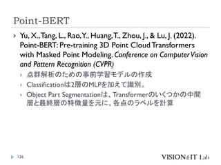 Point-BERT
126
 Yu, X.,Tang, L., Rao,Y., Huang,T., Zhou, J., & Lu, J. (2022).
Point-BERT: Pre-training 3D Point CloudTransformers
with Masked Point Modeling. Conference on ComputerVision
and Pattern Recognition (CVPR)
 点群解析のための事前学習モデルの作成
 Classificationは2層のMLPを加えて識別。
 Object Part Segmentationは、Transformerのいくつかの中間
層と最終層の特徴量を元に、各点のラベルを計算
 