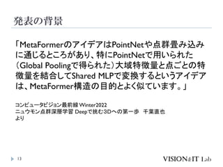 発表の背景
13
「MetaFormerのアイデアはPointNetや点群畳み込み
に通じるところがあり、特にPointNetで用いられた
（Global Poolingで得られた）大域特徴量と点ごとの特
徴量を結合してShared MLPで変換するというアイデア
は、MetaFormer構造の目的とよく似ています。」
コンピュータビジョン最前線 Winter2022
ニュウモン点群深層学習 Deepで挑む３Dへの第一歩 千葉直也
より
 