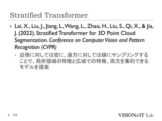 Stratified Transformer
135
 Lai, X., Liu, J., Jiang, L.,Wang, L., Zhao, H., Liu, S., Qi, X., & Jia,
J. (2022). StratifiedTransformer for 3D Point Cloud
Segmentation. Conference on ComputerVision and Pattern
Recognition (CVPR)
 近傍に対しては密に、遠方に対しては疎にサンプリングする
ことで、局所領域の特徴と広域での特徴、両方を集約できる
モデルを提案
 