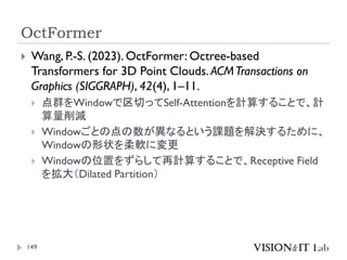 OctFormer
149
 Wang, P.-S. (2023). OctFormer: Octree-based
Transformers for 3D Point Clouds. ACMTransactions on
Graphics (SIGGRAPH), 42(4), 1–11.
 点群をWindowで区切ってSelf-Attentionを計算することで、計
算量削減
 Windowごとの点の数が異なるという課題を解決するために、
Windowの形状を柔軟に変更
 Windowの位置をずらして再計算することで、Receptive Field
を拡大（Dilated Partition）
 