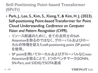Self-Positioning Point-based Transformer
(SPoTr)
153
 Park, J., Lee, S., Kim, S., Xiong,Y., & Kim, H. J. (2023).
Self-positioning Point-based Transformer for Point
Cloud Understanding. Conference on Computer
Vision and Pattern Recognition (CVPR).
 リソース削減のために、全ての点同士のSelf-
Attentionを取るのではなく、グローバルおよびロー
カルの特徴を捉えたself-positioning point (SP point)
を使用。
 SP pointを用いてローカルおよびグローバルなCross-
Attentionを取ることで、3つのベンチマーク(SONN,
SN-Part, and S3DIS)でSOTA達成
 