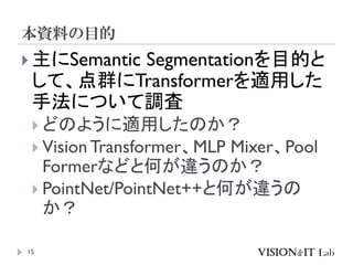 本資料の目的
15
 主にSemantic Segmentationを目的と
して、点群にTransformerを適用した
手法について調査
 どのように適用したのか？
 Vision Transformer、MLP Mixer、Pool
Formerなどと何が違うのか？
 PointNet/PointNet++と何が違うの
か？
 