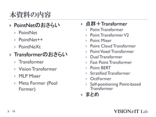 本資料の内容
16
 PointNetのおさらい
 PointNet
 PointNet++
 PointNeXt
 Transformerのおさらい
 Transformer
 VisionTransformer
 MLP Mixer
 Meta Former (Pool
Former)
 点群＋Transformer
 Point Transformer
 Point TransformerV2
 Point Mixer
 Point Cloud Transformer
 PointVoxelTransformer
 Dual Transformer
 Fast Point Transformer
 Point BERT
 Stratified Transformer
 OctFormer
 Self-positioning Point-based
Transformer
 まとめ
 