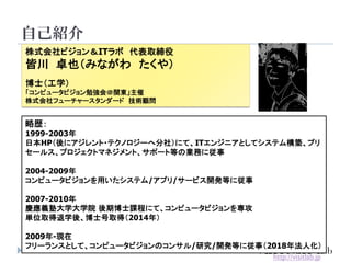 自己紹介
3
株式会社ビジョン＆ITラボ 代表取締役
皆川 卓也（みながわ たくや）
博士（工学）
「コンピュータビジョン勉強会＠関東」主催
株式会社フューチャースタンダード 技術顧問
略歴：
1999-2003年
日本HP（後にアジレント・テクノロジーへ分社）にて、ITエンジニアとしてシステム構築、プリ
セールス、プロジェクトマネジメント、サポート等の業務に従事
2004-2009年
コンピュータビジョンを用いたシステム/アプリ/サービス開発等に従事
2007-2010年
慶應義塾大学大学院 後期博士課程にて、コンピュータビジョンを専攻
単位取得退学後、博士号取得（2014年）
2009年-現在
フリーランスとして、コンピュータビジョンのコンサル/研究/開発等に従事（2018年法人化）
http://visitlab.jp
 