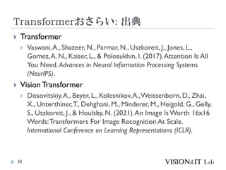 Transformerおさらい: 出典
38
 Transformer
 Vaswani,A., Shazeer, N., Parmar, N., Uszkoreit, J., Jones, L.,
Gomez,A. N., Kaiser, L., & Polosukhin, I. (2017).Attention Is All
You Need. Advances in Neural Information Processing Systems
(NeurIPS).
 Vision Transformer
 Dosovitskiy,A., Beyer, L., Kolesnikov,A.,Weissenborn, D., Zhai,
X., Unterthiner,T., Dehghani, M., Minderer, M., Heigold, G., Gelly,
S., Uszkoreit, J., & Houlsby, N. (2021).An Image Is Worth 16x16
Words:Transformers For Image Recognition At Scale.
International Conference on Learning Representations (ICLR).
 