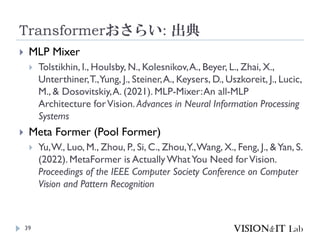 Transformerおさらい: 出典
39
 MLP Mixer
 Tolstikhin, I., Houlsby, N., Kolesnikov,A., Beyer, L., Zhai, X.,
Unterthiner,T.,Yung, J., Steiner,A., Keysers, D., Uszkoreit, J., Lucic,
M., & Dosovitskiy,A. (2021). MLP-Mixer:An all-MLP
Architecture forVision. Advances in Neural Information Processing
Systems
 Meta Former (Pool Former)
 Yu,W., Luo, M., Zhou, P., Si, C., Zhou,Y.,Wang, X., Feng, J., &Yan, S.
(2022). MetaFormer is ActuallyWhatYou Need forVision.
Proceedings of the IEEE Computer Society Conference on Computer
Vision and Pattern Recognition
 