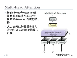 Multi-Head Attention
44
 Single-HeadのAttentionを
複数並列に並べることで、
複数のAttention表現を取
得
 入力次元は計算量を抑え
るためにHead数hで除算し
た数
 