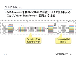 MLP Mixer
46
 Self-Attentionを特徴ベクトルの転置＋MLPで置き換える
ことで、VisionTransformerに匹敵する性能
Patch(トークン)
の混ぜ合わせ
Channelの混ぜ
合わせ
 