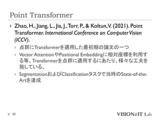 Point Transformer
50
 Zhao, H., Jiang, L., Jia, J.,Torr, P., & Koltun,V. (2021). Point
Transformer. International Conference on ComputerVision
(ICCV).
 点群にTransformerを適用した最初期の論文の一つ
 Vector AttentionやPositional Embeddingに相対座標を利用す
る等、Transformerを点群に適用するにあたり、様々な工夫を
施している。
 SegmentationおよびClassificationタスクで当時のState-of-the-
Artを達成
 