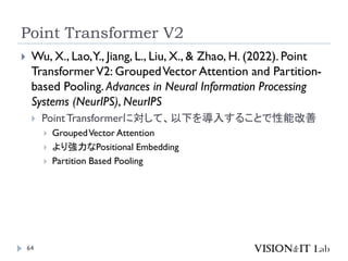 Point Transformer V2
64
 Wu, X., Lao,Y., Jiang, L., Liu, X., & Zhao, H. (2022). Point
TransformerV2: GroupedVector Attention and Partition-
based Pooling. Advances in Neural Information Processing
Systems (NeurIPS), NeurIPS
 PointTransformerに対して、以下を導入することで性能改善
 GroupedVector Attention
 より強力なPositional Embedding
 Partition Based Pooling
 