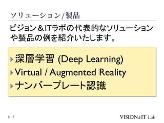 ソリューション/製品
7
深層学習 (Deep Learning)
Virtual / Augmented Reality
ナンバープレート認識
ビジョン＆ITラボの代表的なソリューション
や製品の例を紹介いたします。
 