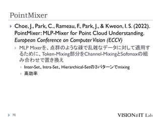 PointMixer
70
 Choe, J., Park, C., Rameau, F., Park, J., & Kweon, I. S. (2022).
PointMixer: MLP-Mixer for Point Cloud Understanding.
European Conference on ComputerVision (ECCV)
 MLP Mixerを、点群のような疎で乱雑なデータに対して適用す
るために、Token-Mixing部分をChannel-MixingとSoftmaxの組
み合わせで置き換え
 Inter-Set、Intra-Set、Hierarchical-Setの３パターンでmixing
 高効率
 