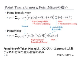 Point TransformerとPointMixerの違い
84
 Point Transformer
 y𝑖 = σx𝑗∈𝜒(𝑖) 𝜎 𝛾 φ x𝑖 − 𝜓 x𝑗 + 𝛿 ⊙ 𝛼 x𝑗 + 𝛿
 PointMixer
 y𝑖 = σx𝑗∈𝜒(𝑖) 𝜎 𝑔2 𝑔1 x𝑗 ; 𝛿 ⊙ 𝑔3 x𝑗
KeyとQueryの差分
+Positional Embedding
KeyにPositional
EmbeddingをConcat
Value
+ Positional Embedding
Value
PointMixerのToken Mixingは、シンプルにSoftmaxによる
チャネル方向の重み付き和のみ
Softmax
チャネル方向の
重み付き和
 
