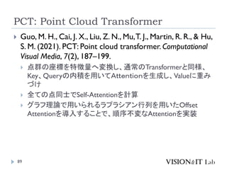PCT: Point Cloud Transformer
89
 Guo, M. H., Cai, J. X., Liu, Z. N., Mu,T. J., Martin, R. R., & Hu,
S. M. (2021). PCT: Point cloud transformer. Computational
Visual Media, 7(2), 187–199.
 点群の座標を特徴量へ変換し、通常のTransformerと同様、
Key、Queryの内積を用いてＡｔｔｅｎｔｉｏｎを生成し、Valueに重み
づけ
 全ての点同士でSelf-Attentionを計算
 グラフ理論で用いられるラプラシアン行列を用いたOffset
Attentionを導入することで、順序不変なAttentionを実装
 