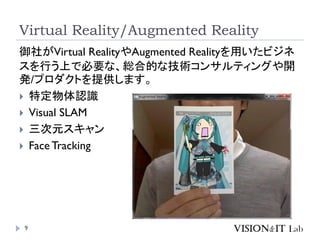 Virtual Reality/Augmented Reality
9
御社がVirtual RealityやAugmented Realityを用いたビジネ
スを行う上で必要な、総合的な技術コンサルティングや開
発/プロダクトを提供します。
 特定物体認識
 Visual SLAM
 三次元スキャン
 Face Tracking
 