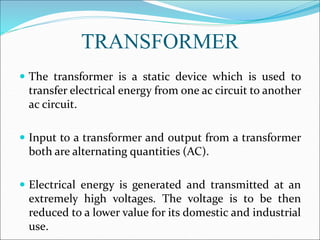 TRANSFORMER
 The transformer is a static device which is used to
transfer electrical energy from one ac circuit to another
ac circuit.
 Input to a transformer and output from a transformer
both are alternating quantities (AC).
 Electrical energy is generated and transmitted at an
extremely high voltages. The voltage is to be then
reduced to a lower value for its domestic and industrial
use.
 