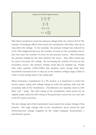 3
This Ideal transformer steps the primary voltage down by a factor of 0.3! The
number of windings affects how much the transformer will either step up or
step down the voltage. In the example, the primary voltage was reduced by
3/10. This happened because the number of turns on the secondary source
was less than the number of turns on the primary source. This decreases
the primary voltage by the ratio between the turns. This effect could also
be used to increase the voltage. By increasing the number of turns on the
secondary source, the primary voltage could also be stepped up. People
with solar systems (120V/240V) that produce more energy than their
household consumes have to step up to the medium voltage range (12kV) in
order to send energy back to the utility grid.
When choosing a transformer in a PV system, it is important to select the
correct power rating and voltage rating on both the primary side and the
secondary side of the transformer. Transformers are typically rated in kVA
(kilo* volt * amp). The kVA rating of the transformer shall match (or be
slightly larger than) the kVA rating of the generation source (in our case this
is the PV system inverter).
The low voltage side of the transformer must match the output voltage of the
inverter. The high voltage side of the transformer must match the grid
interconnection voltage supplied on the utility company transmission /
distribution system.
 
