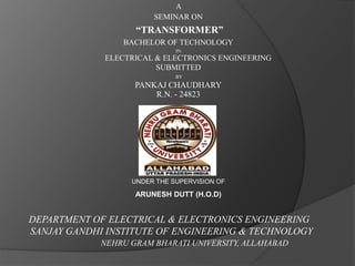 A 
SEMINAR ON 
“TRANSFORMER” 
BACHELOR OF TECHNOLOGY 
IN 
ELECTRICAL & ELECTRONICS ENGINEERING 
SUBMITTED 
BY 
PANKAJ CHAUDHARY 
R.N. - 24823 
UNDER THE SUPERVISION OF 
ARUNESH DUTT (H.O.D) 
DEPARTMENT OF ELECTRICAL & ELECTRONICS ENGINEERING 
SANJAY GANDHI INSTITUTE OF ENGINEERING & TECHNOLOGY 
NEHRU GRAM BHARATI UNIVERSITY, ALLAHABAD 
 