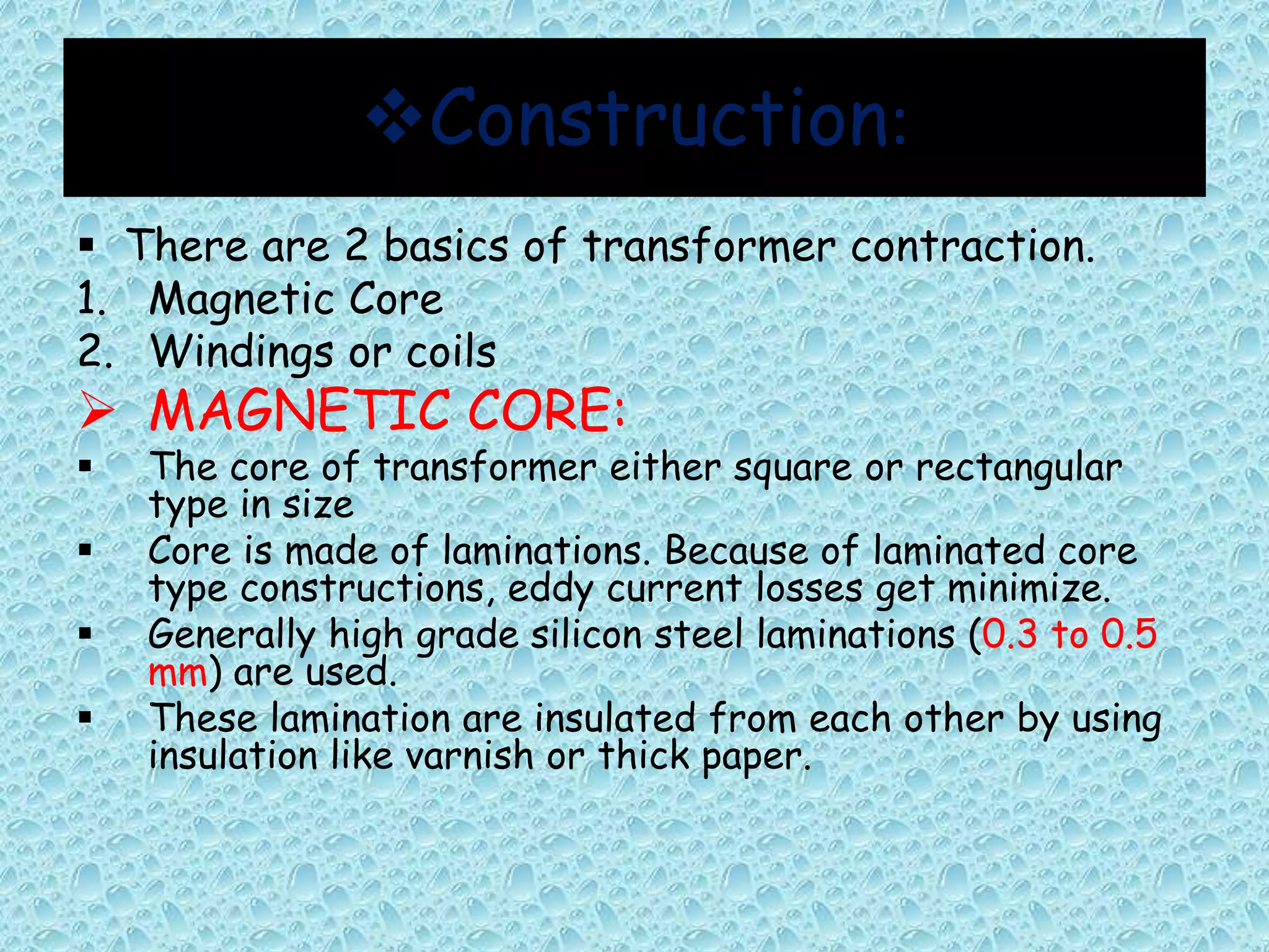 Construction: 
 There are 2 basics of transformer contraction. 
1. Magnetic Core 
2. Windings or coils 
 MAGNETIC CORE: 
 The core of transformer either square or rectangular 
type in size 
 Core is made of laminations. Because of laminated core 
type constructions, eddy current losses get minimize. 
 Generally high grade silicon steel laminations (0.3 to 0.5 
mm) are used. 
 These lamination are insulated from each other by using 
insulation like varnish or thick paper. 
 