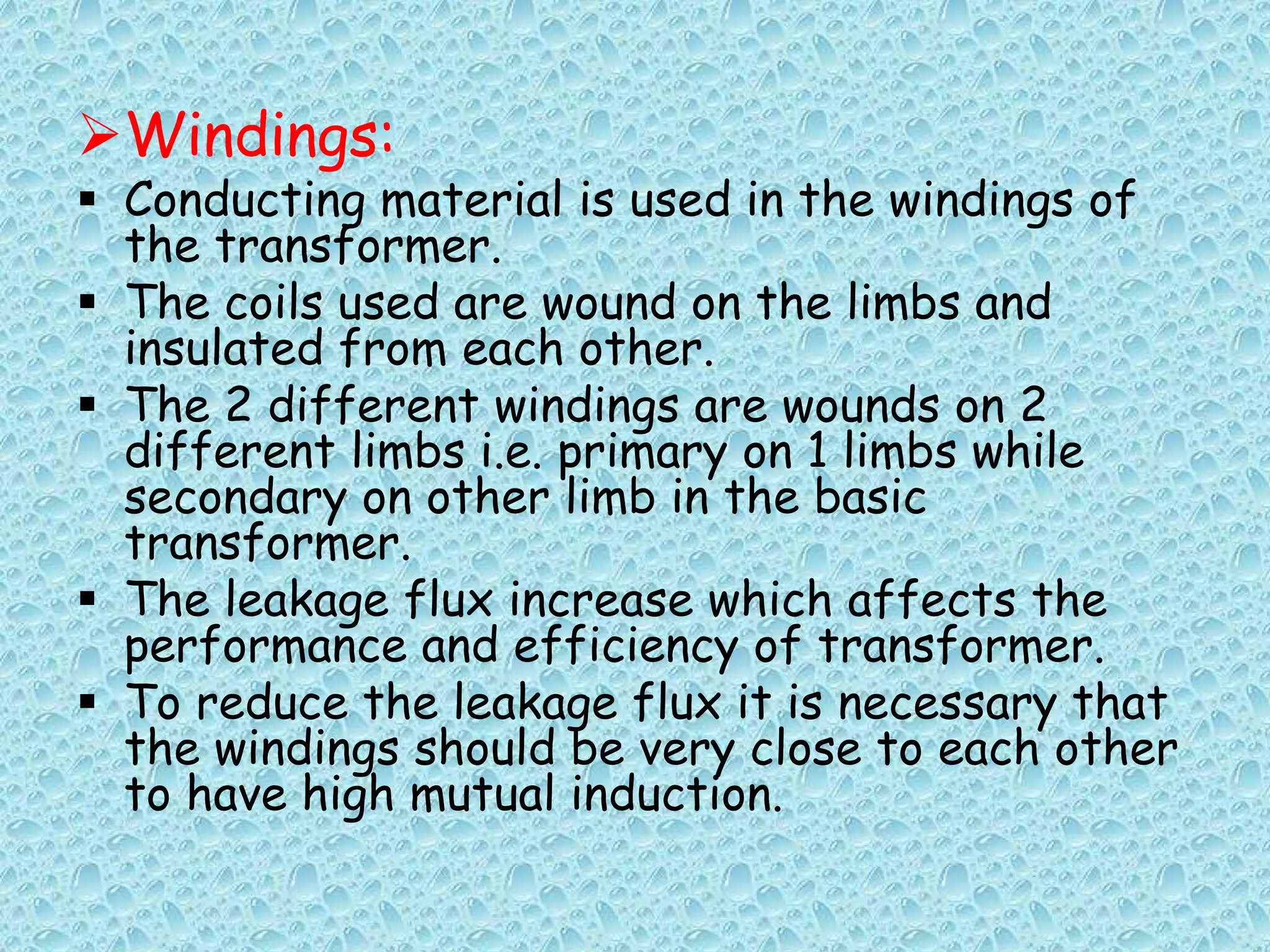 Windings: 
 Conducting material is used in the windings of 
the transformer. 
 The coils used are wound on the limbs and 
insulated from each other. 
 The 2 different windings are wounds on 2 
different limbs i.e. primary on 1 limbs while 
secondary on other limb in the basic 
transformer. 
 The leakage flux increase which affects the 
performance and efficiency of transformer. 
 To reduce the leakage flux it is necessary that 
the windings should be very close to each other 
to have high mutual induction. 
 