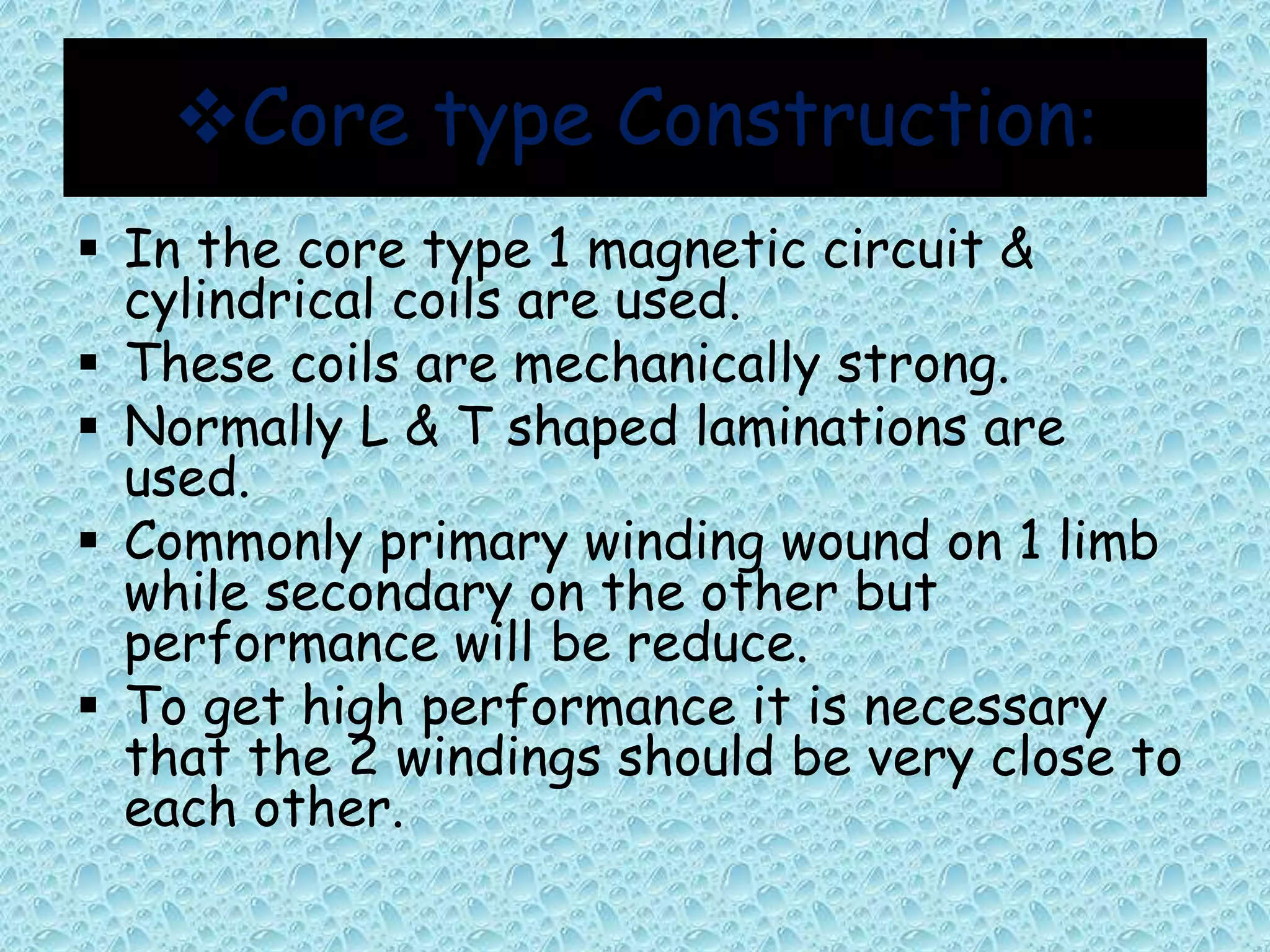 Core type Construction: 
 In the core type 1 magnetic circuit & 
cylindrical coils are used. 
 These coils are mechanically strong. 
 Normally L & T shaped laminations are 
used. 
 Commonly primary winding wound on 1 limb 
while secondary on the other but 
performance will be reduce. 
 To get high performance it is necessary 
that the 2 windings should be very close to 
each other. 
 