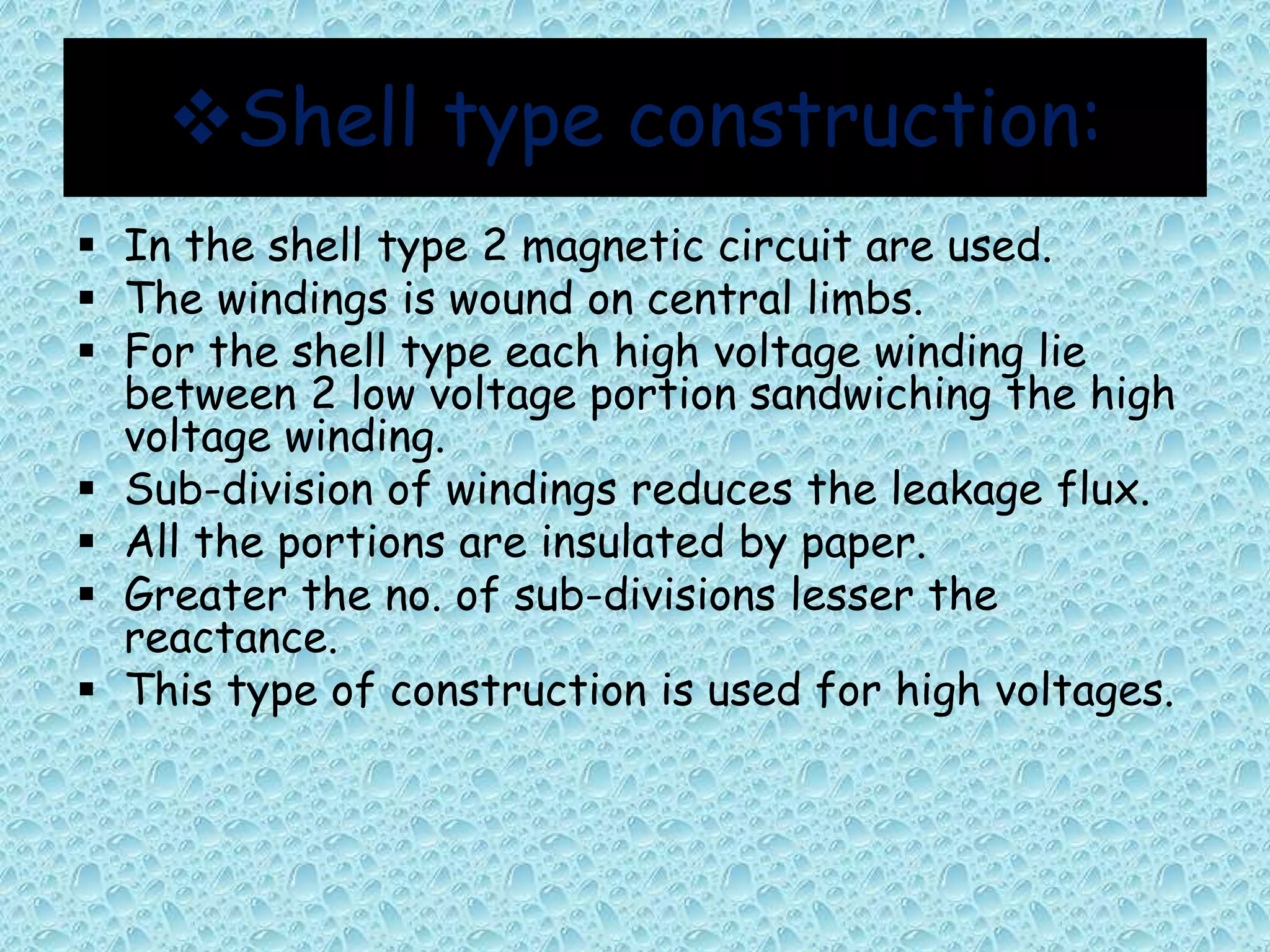 Shell type construction: 
 In the shell type 2 magnetic circuit are used. 
 The windings is wound on central limbs. 
 For the shell type each high voltage winding lie 
between 2 low voltage portion sandwiching the high 
voltage winding. 
 Sub-division of windings reduces the leakage flux. 
 All the portions are insulated by paper. 
 Greater the no. of sub-divisions lesser the 
reactance. 
 This type of construction is used for high voltages. 
 