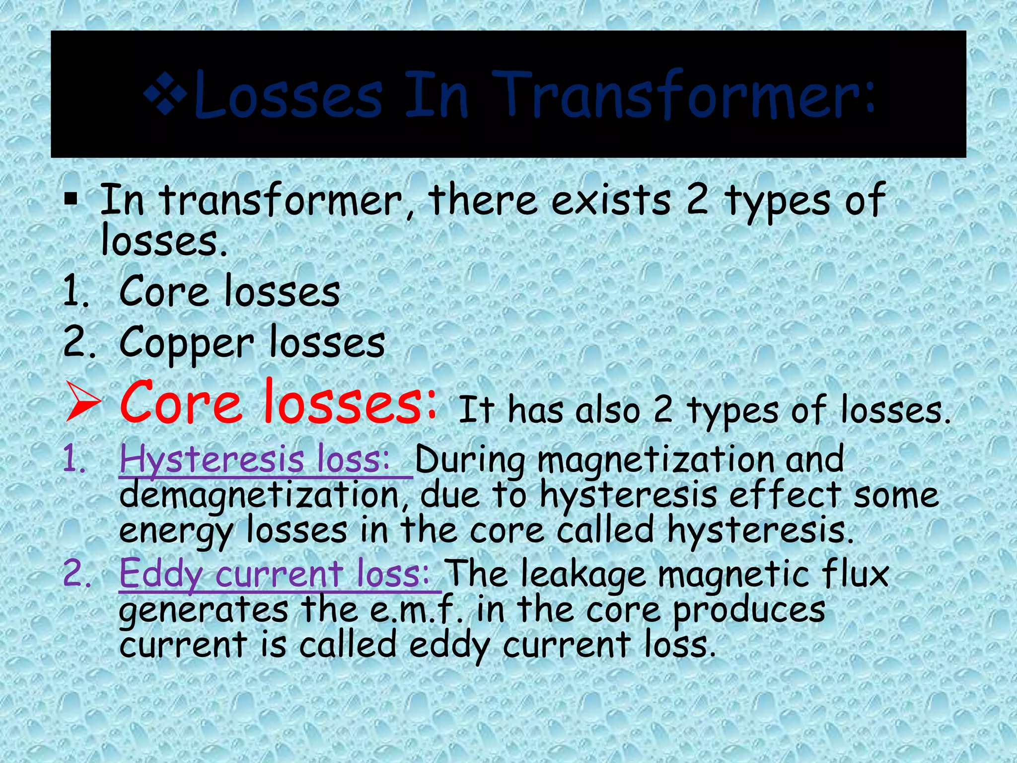 Losses In Transformer: 
 In transformer, there exists 2 types of 
losses. 
1. Core losses 
2. Copper losses 
 Core losses: It has also 2 types of losses. 
1. Hysteresis loss: During magnetization and 
demagnetization, due to hysteresis effect some 
energy losses in the core called hysteresis. 
2. Eddy current loss: The leakage magnetic flux 
generates the e.m.f. in the core produces 
current is called eddy current loss. 
 