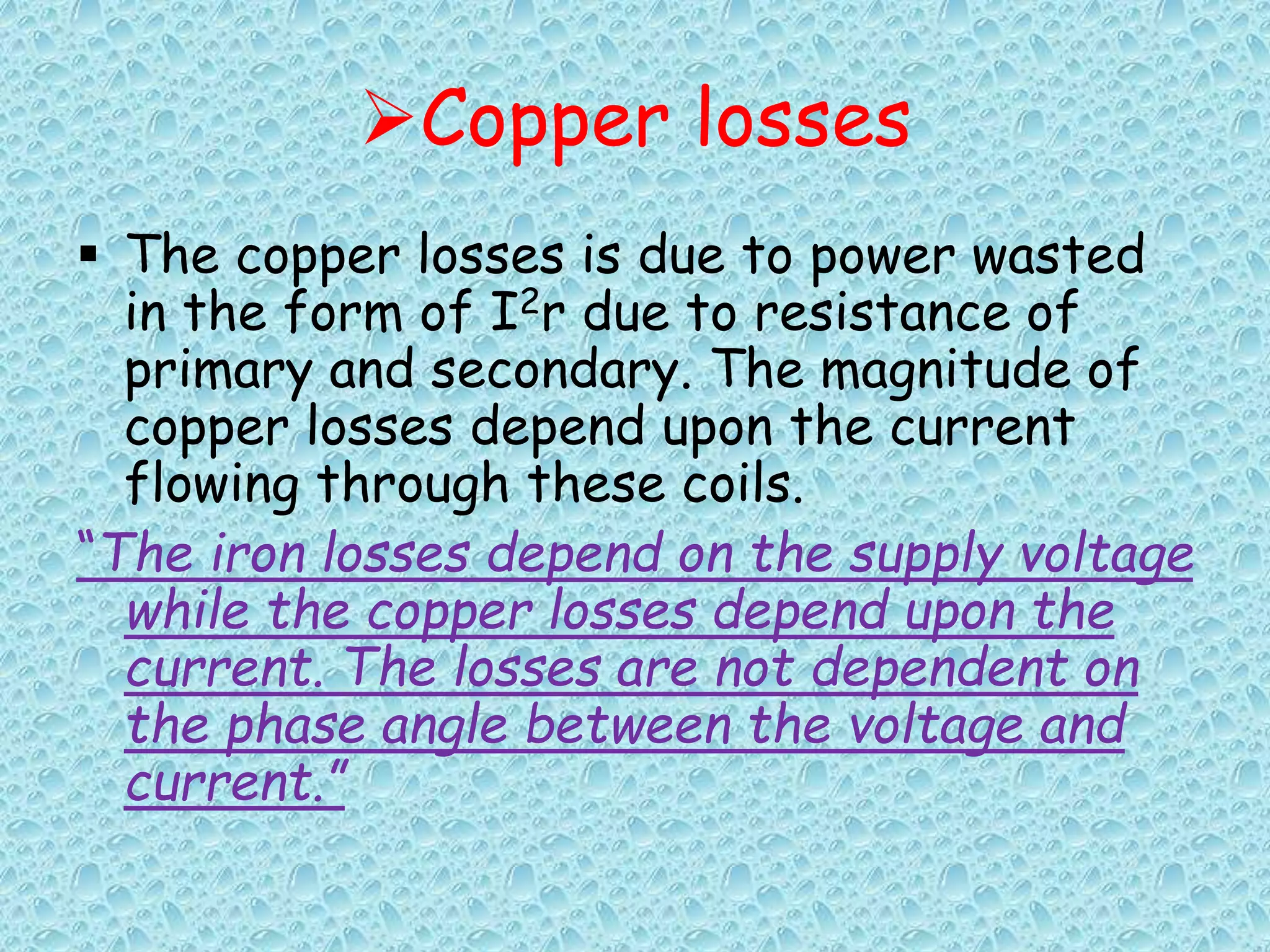 Copper losses 
 The copper losses is due to power wasted 
in the form of I2r due to resistance of 
primary and secondary. The magnitude of 
copper losses depend upon the current 
flowing through these coils. 
“The iron losses depend on the supply voltage 
while the copper losses depend upon the 
current. The losses are not dependent on 
the phase angle between the voltage and 
current.” 
 