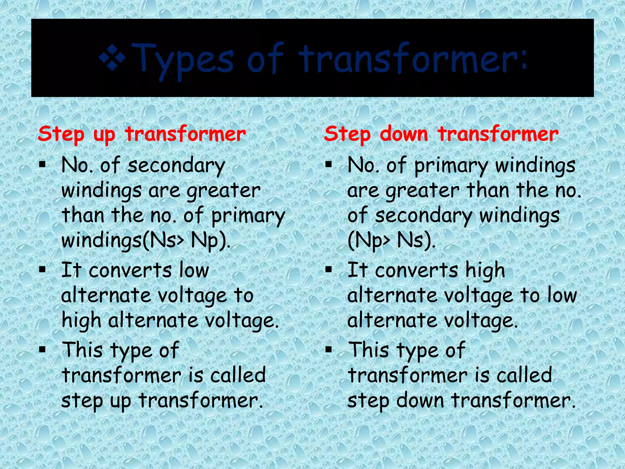 Types of transformer: 
Step up transformer 
 No. of secondary 
windings are greater 
than the no. of primary 
windings(Ns> Np). 
 It converts low 
alternate voltage to 
high alternate voltage. 
 This type of 
transformer is called 
step up transformer. 
Step down transformer 
 No. of primary windings 
are greater than the no. 
of secondary windings 
(Np> Ns). 
 It converts high 
alternate voltage to low 
alternate voltage. 
 This type of 
transformer is called 
step down transformer. 
 
