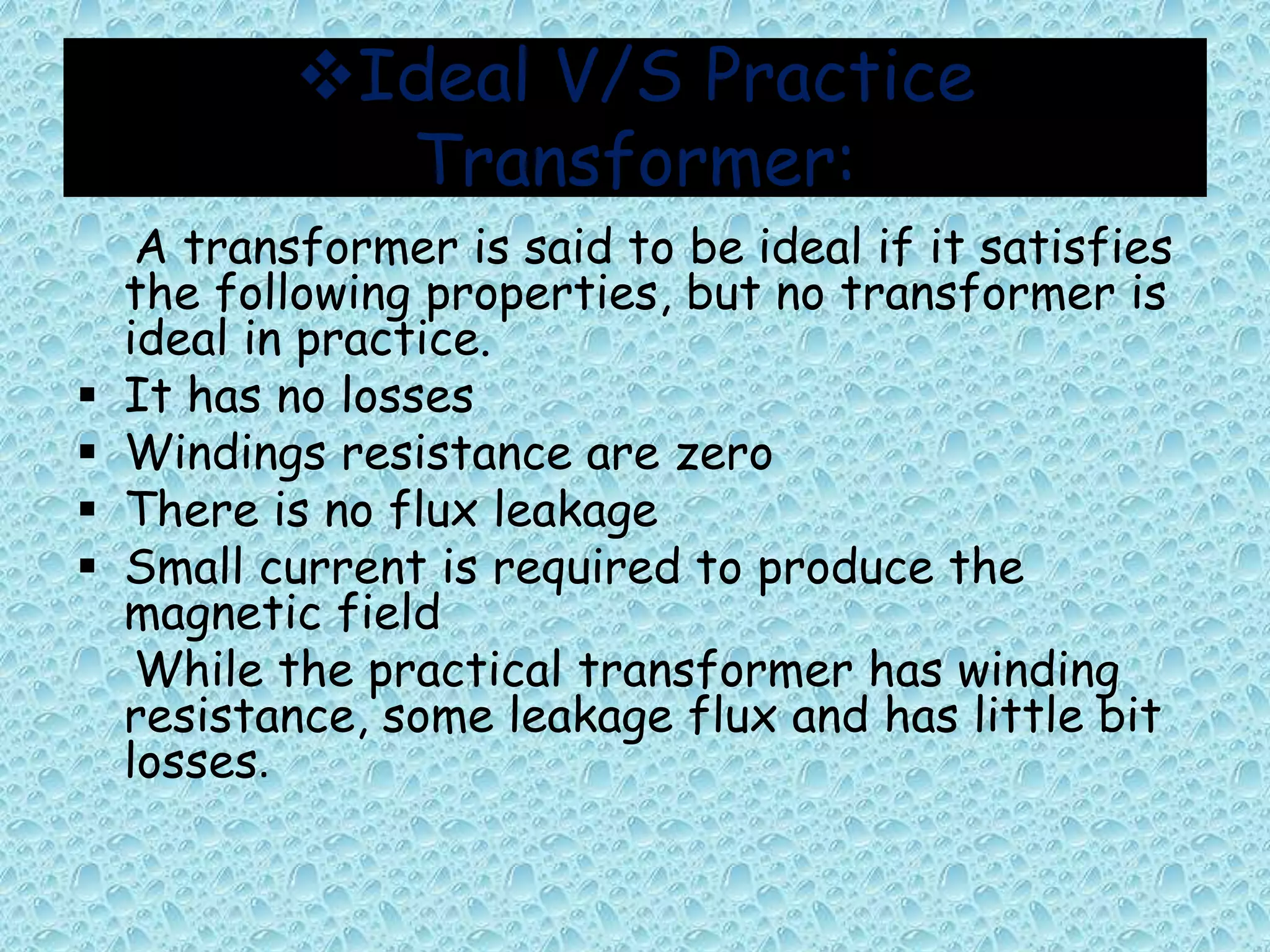 Ideal V/S Practice 
Transformer: 
A transformer is said to be ideal if it satisfies 
the following properties, but no transformer is 
ideal in practice. 
 It has no losses 
 Windings resistance are zero 
 There is no flux leakage 
 Small current is required to produce the 
magnetic field 
While the practical transformer has winding 
resistance, some leakage flux and has little bit 
losses. 
 