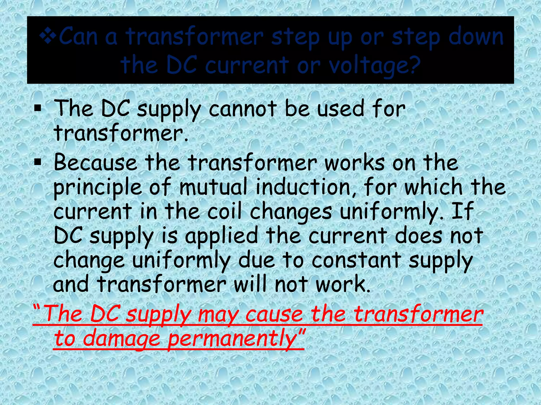 Can a transformer step up or step down 
the DC current or voltage? 
 The DC supply cannot be used for 
transformer. 
 Because the transformer works on the 
principle of mutual induction, for which the 
current in the coil changes uniformly. If 
DC supply is applied the current does not 
change uniformly due to constant supply 
and transformer will not work. 
“The DC supply may cause the transformer 
to damage permanently” 
 