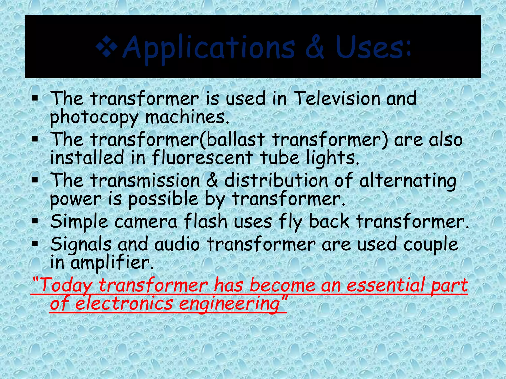 Applications & Uses: 
 The transformer is used in Television and 
photocopy machines. 
 The transformer(ballast transformer) are also 
installed in fluorescent tube lights. 
 The transmission & distribution of alternating 
power is possible by transformer. 
 Simple camera flash uses fly back transformer. 
 Signals and audio transformer are used couple 
in amplifier. 
“Today transformer has become an essential part 
of electronics engineering” 
 