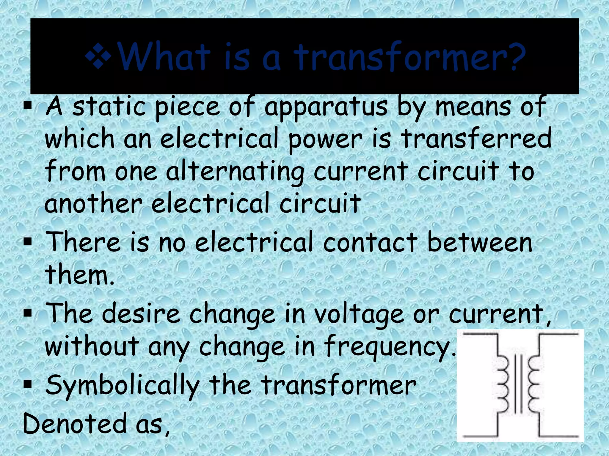 What is a transformer? 
 A static piece of apparatus by means of 
which an electrical power is transferred 
from one alternating current circuit to 
another electrical circuit 
 There is no electrical contact between 
them. 
 The desire change in voltage or current, 
without any change in frequency. 
 Symbolically the transformer 
Denoted as, 
 