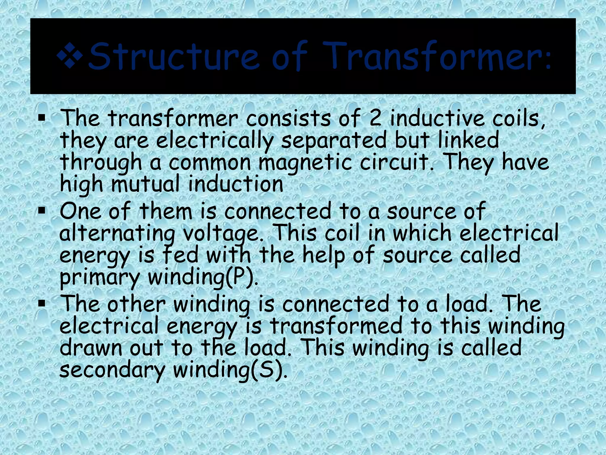 Structure of Transformer: 
 The transformer consists of 2 inductive coils, 
they are electrically separated but linked 
through a common magnetic circuit. They have 
high mutual induction 
 One of them is connected to a source of 
alternating voltage. This coil in which electrical 
energy is fed with the help of source called 
primary winding(P). 
 The other winding is connected to a load. The 
electrical energy is transformed to this winding 
drawn out to the load. This winding is called 
secondary winding(S). 
 