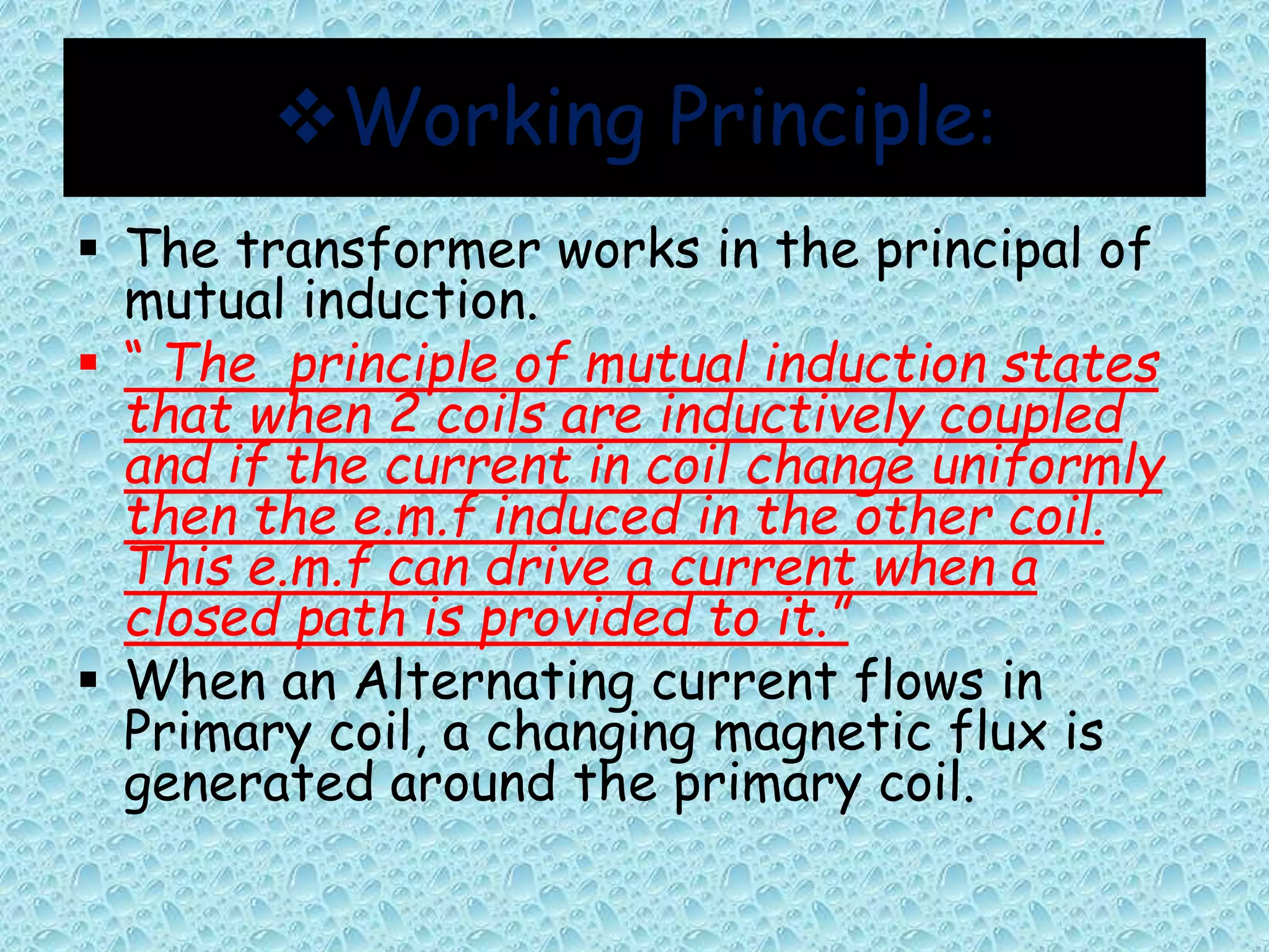 Working Principle: 
 The transformer works in the principal of 
mutual induction. 
 “ The principle of mutual induction states 
that when 2 coils are inductively coupled 
and if the current in coil change uniformly 
then the e.m.f induced in the other coil. 
This e.m.f can drive a current when a 
closed path is provided to it.” 
 When an Alternating current flows in 
Primary coil, a changing magnetic flux is 
generated around the primary coil. 
 