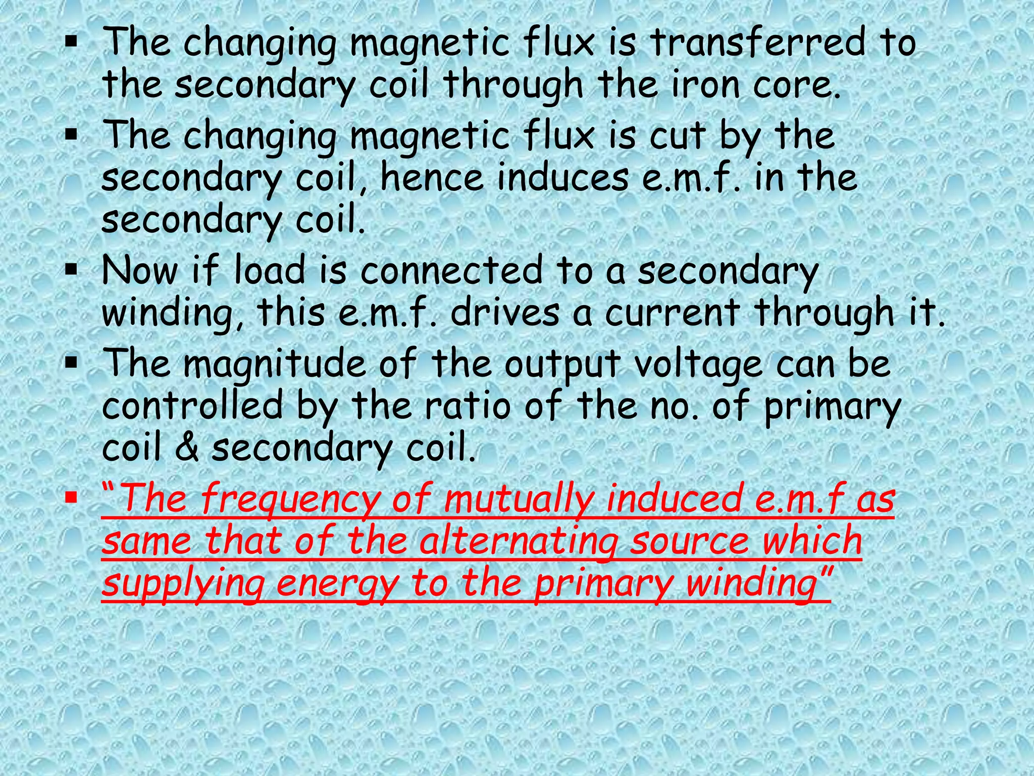  The changing magnetic flux is transferred to 
the secondary coil through the iron core. 
 The changing magnetic flux is cut by the 
secondary coil, hence induces e.m.f. in the 
secondary coil. 
 Now if load is connected to a secondary 
winding, this e.m.f. drives a current through it. 
 The magnitude of the output voltage can be 
controlled by the ratio of the no. of primary 
coil & secondary coil. 
 “The frequency of mutually induced e.m.f as 
same that of the alternating source which 
supplying energy to the primary winding” 
 