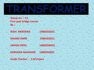 TRANSFORMER 
Group no. – 13 
First year bridge course 
By :- 
RISHI MERVANA 14BEEEG025 
NISARG AMIN 14BEEEG012 
URVISH PATEL 14BEEEM032 
DARSHAN MAHAVAR 14BEEEG029 
Guide Teacher :- S.M.Pujara 
 