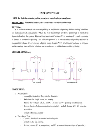 EXPERIMENT NO 1
AIM: To find the polarity and turns ratio of a single phase transformer.
APPARATUS: One transformer, two voltmeters, one autotransformer
THEORY:
It is essential to know the relative polarity at any instant of primary and secondary terminals
for making correct connections. When the two transformers are to be connected in parallel to
share the load on the system. The marking is correct if voltage V3 is less than V1. such a polarity
is termed as subtractive polarity. The standard practice is to have subtractive polarity because it
reduces the voltage stress between adjacent loads. In case V3 > V1, the emf induced in primary
and secondary have additive relation and transformer is said to have additive polarity.
CIRCUIT DIAGRAM:
V3
V3
P1 S1
P1 S1
INPUT
230
AC V1
INPUT
230 V2
V2 AC
V1
P2 S2 P2 S2
AUTO TIF
SUB POLARITY
AUTO TIF
ADDITIVE POLARITY
PROCEDURE:
a) Polarity test:
- connect the circuit as shown in the diagram.
- Switch on the single phase a.c. supply.
- Record the voltages V1, V2 and V3 .In case V3<V1 polarity is subtractive.
- Repeat the step 3 after connecting terminals A1 and a2 .In case V3> V1 polarity
is additive.
- Switch off the a.c. supply
b) Turn Ratio Test:
- Connect the circuit as shown in the diagram.
- Switch on the a.c. supply.
- Record voltage V1 across primary and V2 across various tappings of secondary.
 