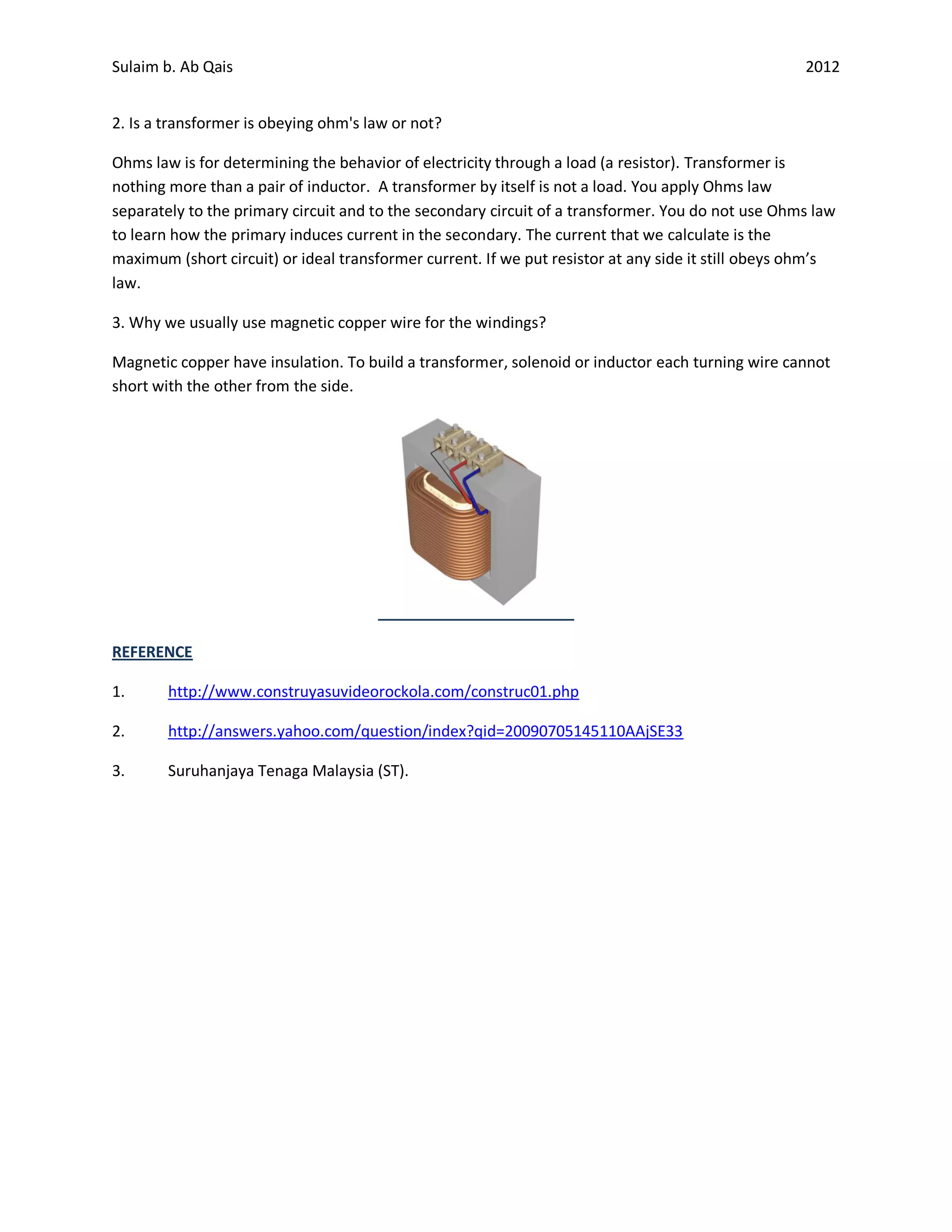 Sulaim b. Ab Qais                                                                                   2012


2. Is a transformer is obeying ohm's law or not?

Ohms law is for determining the behavior of electricity through a load (a resistor). Transformer is
nothing more than a pair of inductor. A transformer by itself is not a load. You apply Ohms law
separately to the primary circuit and to the secondary circuit of a transformer. You do not use Ohms law
to learn how the primary induces current in the secondary. The current that we calculate is the
maximum (short circuit) or ideal transformer current. If we put resistor at any side it still obeys ohm’s
law.

3. Why we usually use magnetic copper wire for the windings?

Magnetic copper have insulation. To build a transformer, solenoid or inductor each turning wire cannot
short with the other from the side.




REFERENCE

1.      http://www.construyasuvideorockola.com/construc01.php

2.      http://answers.yahoo.com/question/index?qid=20090705145110AAjSE33

3.      Suruhanjaya Tenaga Malaysia (ST).
 