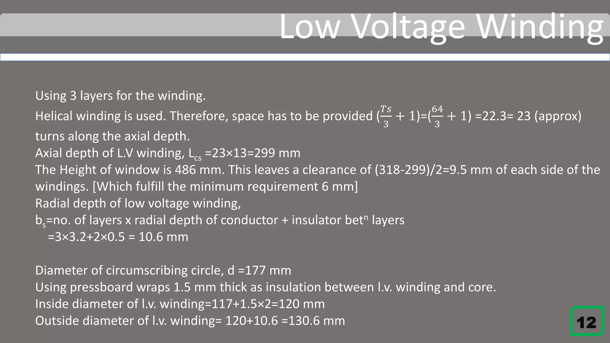 Low Voltage Winding
Using 3 layers for the winding.
Helical winding is used. Therefore, space has to be provided (
𝑇𝑠
3
+ 1)=(
64
3
+ 1) =22.3= 23 (approx)
turns along the axial depth.
Axial depth of L.V winding, Lcs =23×13=299 mm
The Height of window is 486 mm. This leaves a clearance of (318-299)/2=9.5 mm of each side of the
windings. [Which fulfill the minimum requirement 6 mm]
Radial depth of low voltage winding,
bs=no. of layers x radial depth of conductor + insulator betn layers
=3×3.2+2×0.5 = 10.6 mm
Diameter of circumscribing circle, d =177 mm
Using pressboard wraps 1.5 mm thick as insulation between l.v. winding and core.
Inside diameter of l.v. winding=117+1.5×2=120 mm
Outside diameter of l.v. winding= 120+10.6 =130.6 mm 12
 