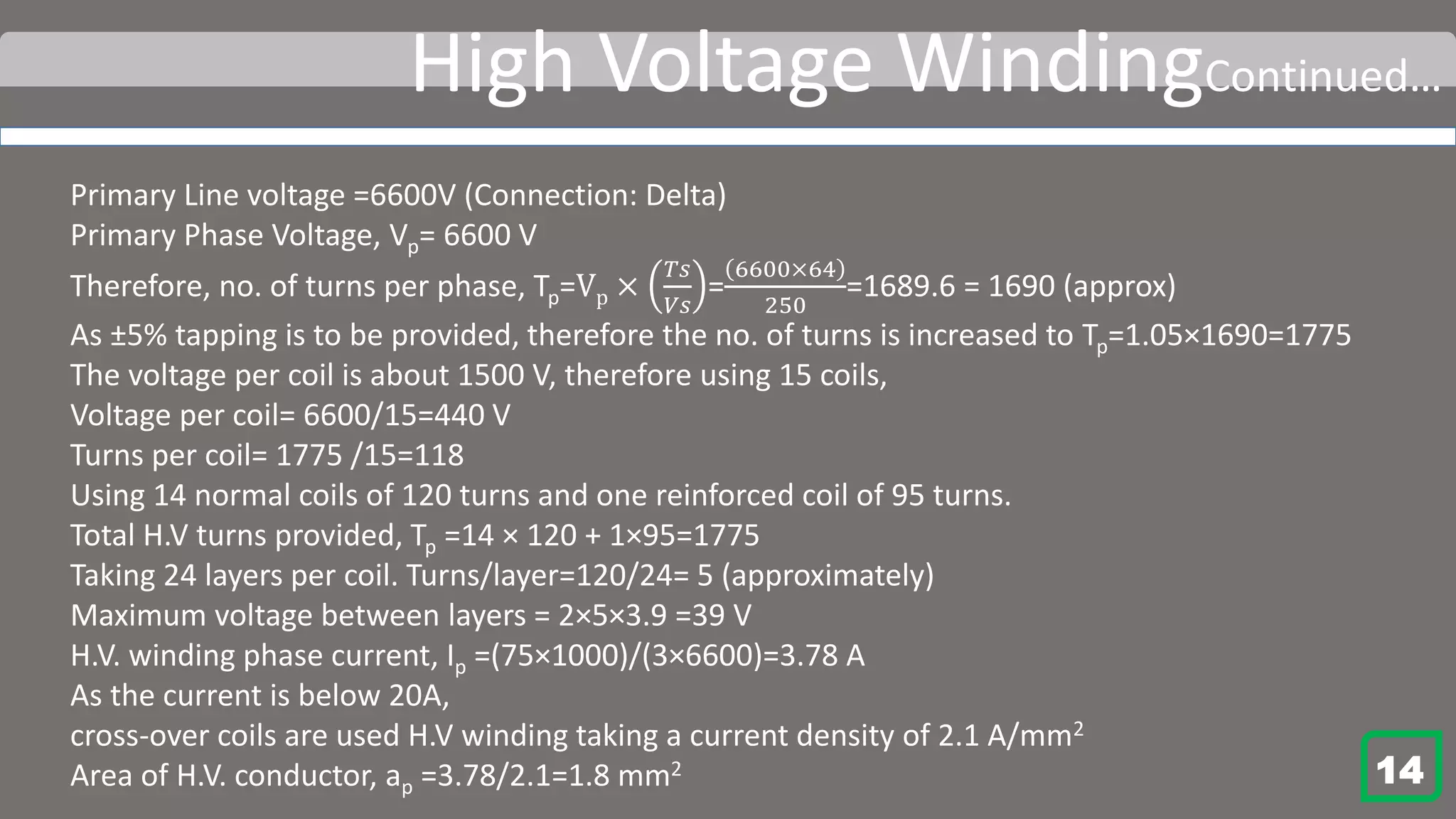 High Voltage WindingContinued…
Primary Line voltage =6600V (Connection: Delta)
Primary Phase Voltage, Vp= 6600 V
Therefore, no. of turns per phase, Tp=Vp ×
𝑇𝑠
𝑉𝑠
=
6600×64
250
=1689.6 = 1690 (approx)
As ±5% tapping is to be provided, therefore the no. of turns is increased to Tp=1.05×1690=1775
The voltage per coil is about 1500 V, therefore using 15 coils,
Voltage per coil= 6600/15=440 V
Turns per coil= 1775 /15=118
Using 14 normal coils of 120 turns and one reinforced coil of 95 turns.
Total H.V turns provided, Tp =14 × 120 + 1×95=1775
Taking 24 layers per coil. Turns/layer=120/24= 5 (approximately)
Maximum voltage between layers = 2×5×3.9 =39 V
H.V. winding phase current, Ip =(75×1000)/(3×6600)=3.78 A
As the current is below 20A,
cross-over coils are used H.V winding taking a current density of 2.1 A/mm2
Area of H.V. conductor, ap =3.78/2.1=1.8 mm2 14
 