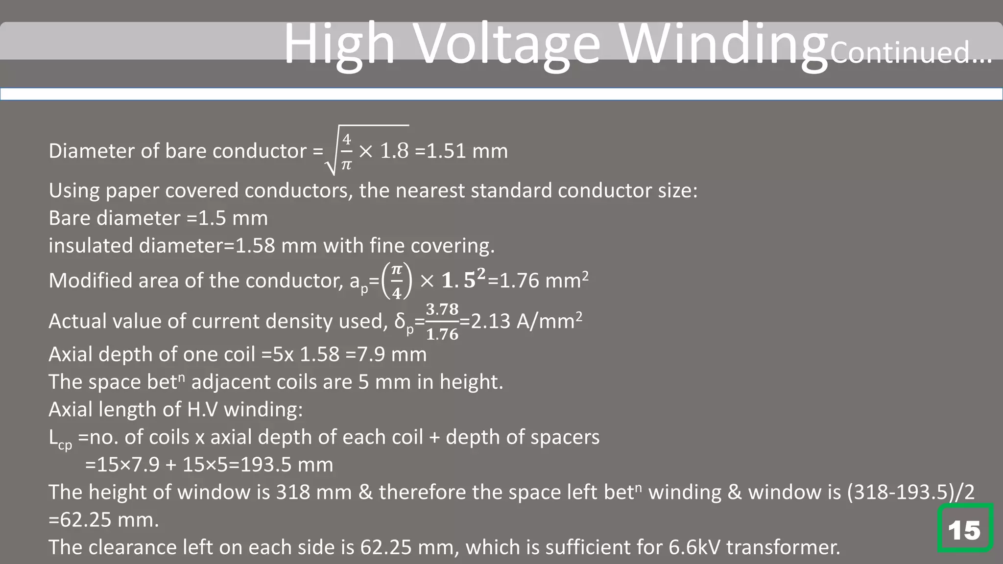 High Voltage WindingContinued…
Diameter of bare conductor =
4
𝜋
× 1.8 =1.51 mm
Using paper covered conductors, the nearest standard conductor size:
Bare diameter =1.5 mm
insulated diameter=1.58 mm with fine covering.
Modified area of the conductor, ap=
𝝅
𝟒
× 𝟏. 𝟓 𝟐
=1.76 mm2
Actual value of current density used, δp=
𝟑.𝟕𝟖
𝟏.𝟕𝟔
=2.13 A/mm2
Axial depth of one coil =5x 1.58 =7.9 mm
The space betn adjacent coils are 5 mm in height.
Axial length of H.V winding:
Lcp =no. of coils x axial depth of each coil + depth of spacers
=15×7.9 + 15×5=193.5 mm
The height of window is 318 mm & therefore the space left betn winding & window is (318-193.5)/2
=62.25 mm.
The clearance left on each side is 62.25 mm, which is sufficient for 6.6kV transformer.
15
 